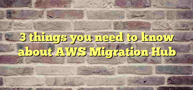 3 things you need to know about AWS Migration Hub