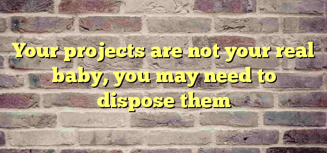 Your projects are not your real baby, you may need to dispose them